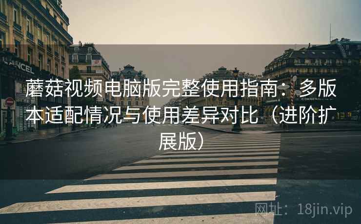 蘑菇视频电脑版完整使用指南：多版本适配情况与使用差异对比（进阶扩展版）