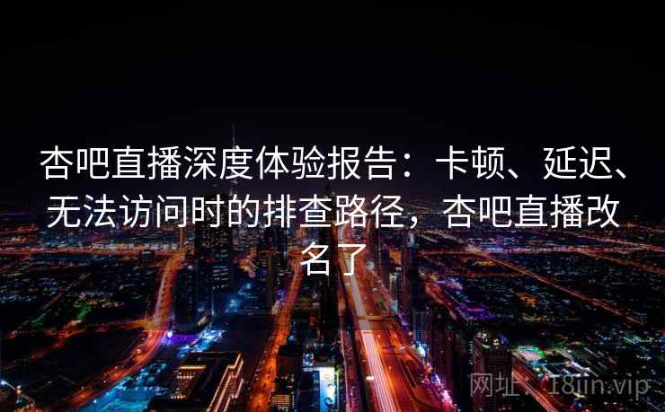 杏吧直播深度体验报告：卡顿、延迟、无法访问时的排查路径，杏吧直播改名了