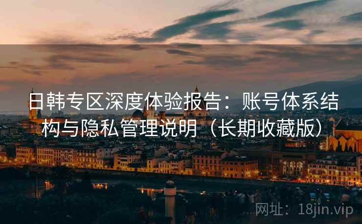 日韩专区深度体验报告：账号体系结构与隐私管理说明（长期收藏版）