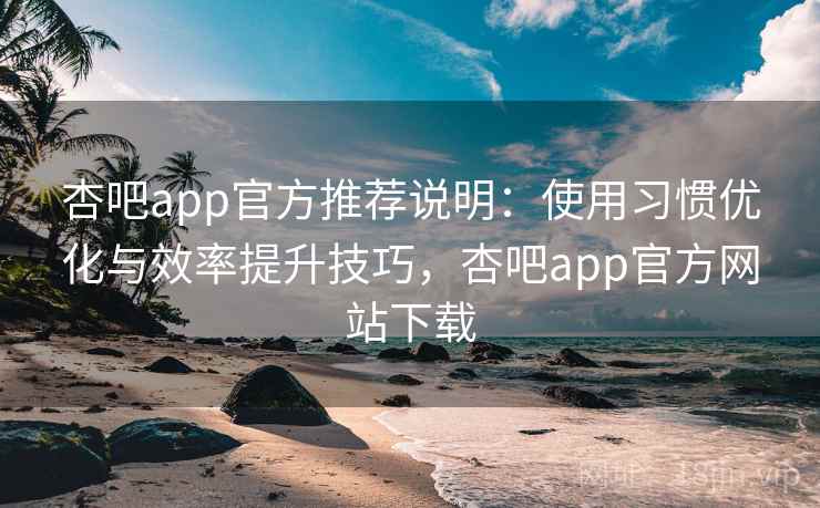 杏吧app官方推荐说明：使用习惯优化与效率提升技巧，杏吧app官方网站下载
