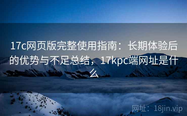 17c网页版完整使用指南:长期体验后的优势与不足总结,17kpc端网址是什么 17c网页版完整使用指南:长期体验后的优势与不足总结,17kpc端网址是什么