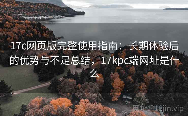 17c网页版完整使用指南:长期体验后的优势与不足总结,17kpc端网址是什么 17c网页版完整使用指南:长期体验后的优势与不足总结,17kpc端网址是什么