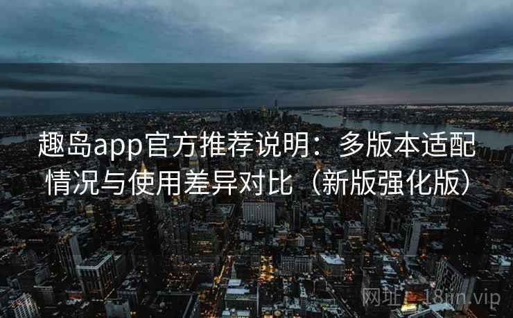 趣岛app官方推荐说明：多版本适配情况与使用差异对比（新版强化版）
