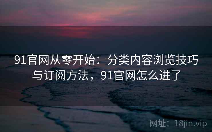 91官网从零开始:分类内容浏览技巧与订阅方法,91官网怎么进了 91官网从零开始:分类内容浏览技巧与订阅方法,91官网怎么进了