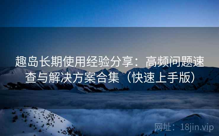 趣岛长期使用经验分享:高频问题速查与解决方案合集(快速上手版) 趣岛长期使用经验分享:高频问题速查与解决方案合集(快速上手版)