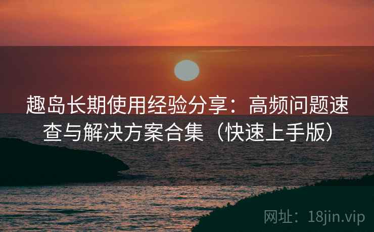 趣岛长期使用经验分享:高频问题速查与解决方案合集(快速上手版) 趣岛长期使用经验分享:高频问题速查与解决方案合集(快速上手版)