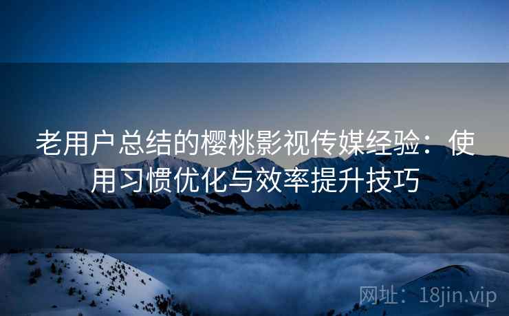 老用户总结的樱桃影视传媒经验:使用习惯优化与效率提升技巧 老用户总结的樱桃影视传媒经验:使用习惯优化与效率提升技巧