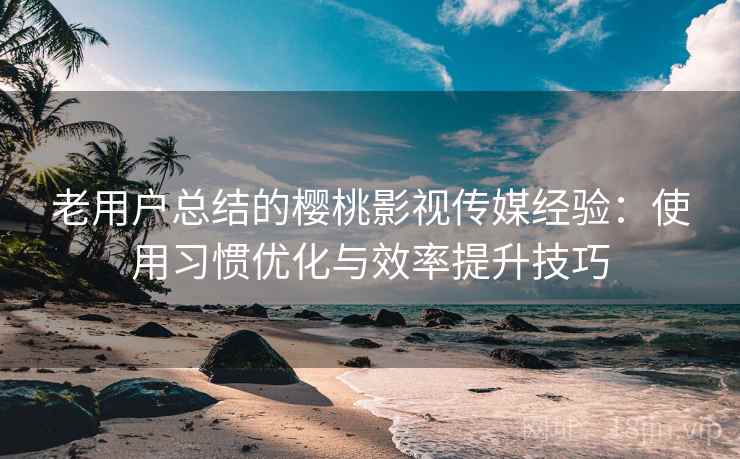 老用户总结的樱桃影视传媒经验:使用习惯优化与效率提升技巧 老用户总结的樱桃影视传媒经验:使用习惯优化与效率提升技巧