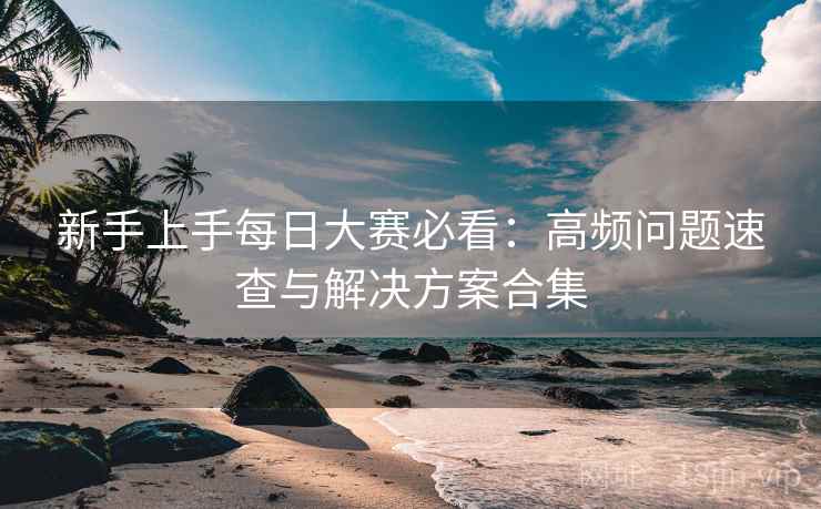 新手上手每日大赛必看:高频问题速查与解决方案合集 新手上手每日大赛必看:高频问题速查与解决方案合集