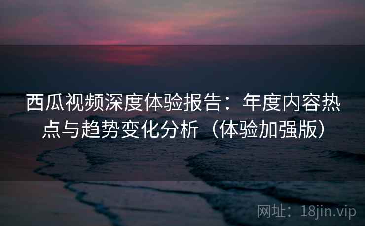西瓜视频深度体验报告:年度内容热点与趋势变化分析(体验加强版) 西瓜视频深度体验报告:年度内容热点与趋势变化分析(体验加强版)