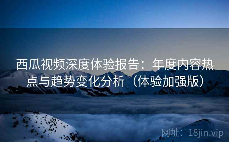 西瓜视频深度体验报告:年度内容热点与趋势变化分析(体验加强版) 西瓜视频深度体验报告:年度内容热点与趋势变化分析(体验加强版)