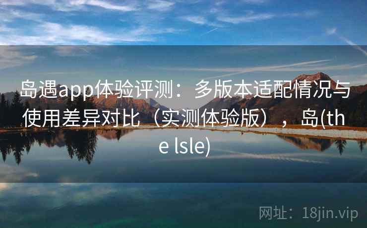 岛遇app体验评测:多版本适配情况与使用差异对比(实测体验版),岛(the lsle) 岛遇app体验评测:多版本适配情况与使用差异对比(实测体验版),岛(the lsle)