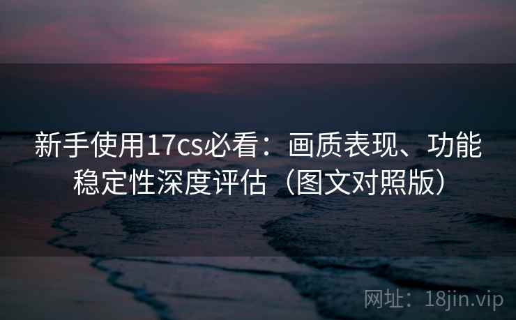 新手使用17cs必看:画质表现、功能稳定性深度评估(图文对照版) 新手使用17cs必看:画质表现、功能稳定性深度评估(图文对照版)