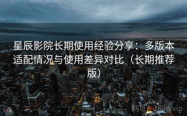 星辰影院长期使用经验分享:多版本适配情况与使用差异对比(长期推荐版) 星辰影院长期使用经验分享:多版本适配情况与使用差异对比(长期推荐版)