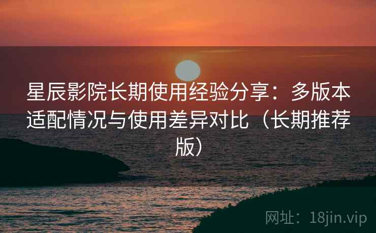 星辰影院长期使用经验分享:多版本适配情况与使用差异对比(长期推荐版) 星辰影院长期使用经验分享:多版本适配情况与使用差异对比(长期推荐版)
