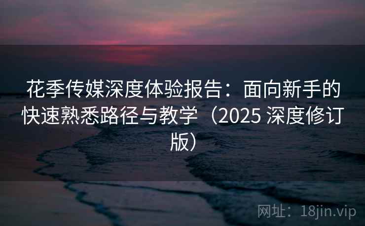 花季传媒深度体验报告:面向新手的快速熟悉路径与教学(2025 深度修订版) 花季传媒深度体验报告:面向新手的快速熟悉路径与教学(2025 深度修订版)