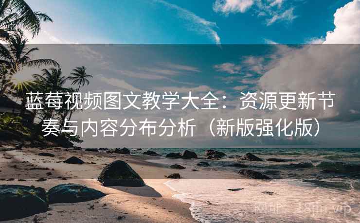 蓝莓视频图文教学大全:资源更新节奏与内容分布分析(新版强化版) 蓝莓视频图文教学大全:资源更新节奏与内容分布分析(新版强化版)