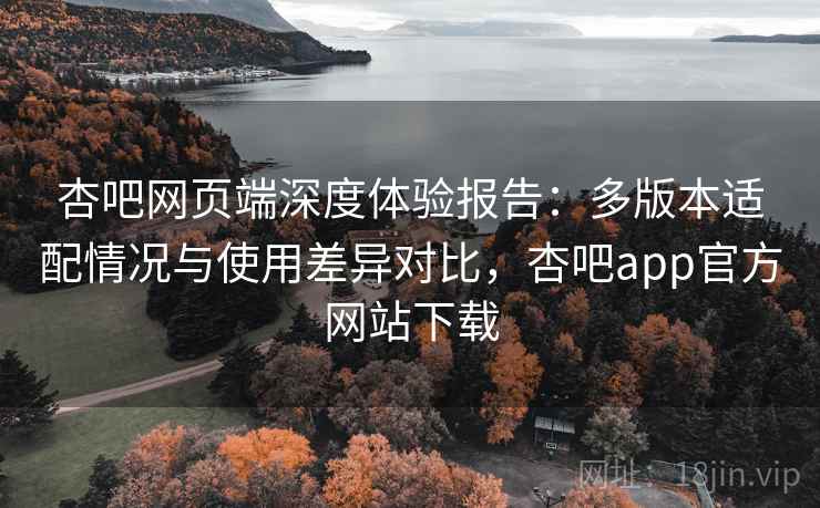 杏吧网页端深度体验报告:多版本适配情况与使用差异对比,杏吧app官方网站下载 杏吧网页端深度体验报告:多版本适配情况与使用差异对比,杏吧app官方网站下载