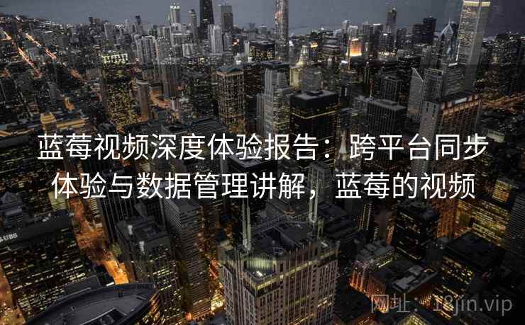 蓝莓视频深度体验报告:跨平台同步体验与数据管理讲解,蓝莓的视频 蓝莓视频深度体验报告:跨平台同步体验与数据管理讲解,蓝莓的视频