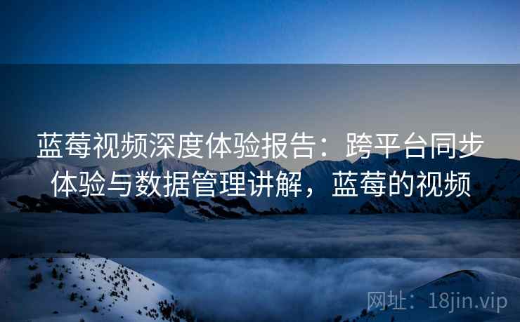 蓝莓视频深度体验报告:跨平台同步体验与数据管理讲解,蓝莓的视频 蓝莓视频深度体验报告:跨平台同步体验与数据管理讲解,蓝莓的视频