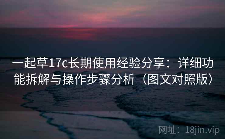 一起草17c长期使用经验分享:详细功能拆解与操作步骤分析(图文对照版) 一起草17c长期使用经验分享:详细功能拆解与操作步骤分析(图文对照版)