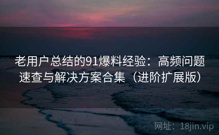 老用户总结的91爆料经验：高频问题速查与解决方案合集（进阶扩展版）
