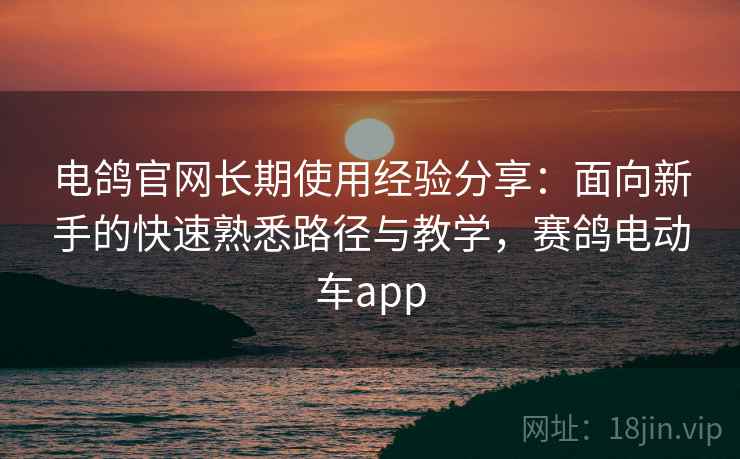 电鸽官网长期使用经验分享：面向新手的快速熟悉路径与教学，赛鸽电动车app