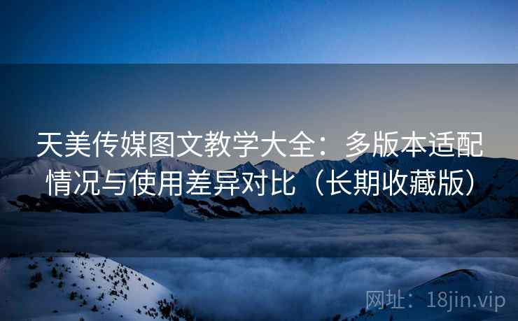 天美传媒图文教学大全：多版本适配情况与使用差异对比（长期收藏版）