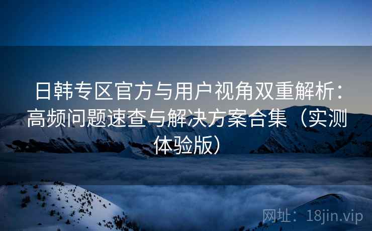 日韩专区官方与用户视角双重解析：高频问题速查与解决方案合集（实测体验版）