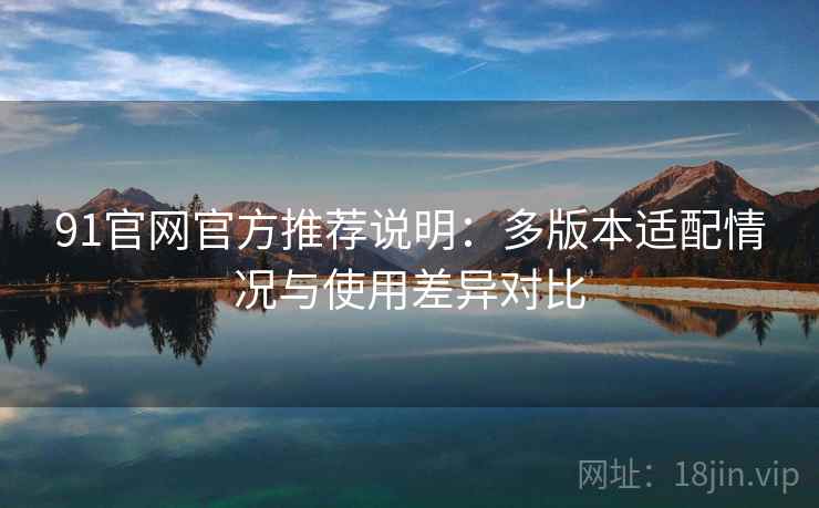 91官网官方推荐说明：多版本适配情况与使用差异对比