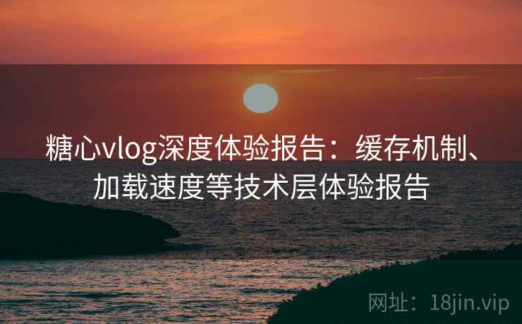 糖心vlog深度体验报告:缓存机制、加载速度等技术层体验报告 糖心vlog深度体验报告:缓存机制、加载速度等技术层体验报告