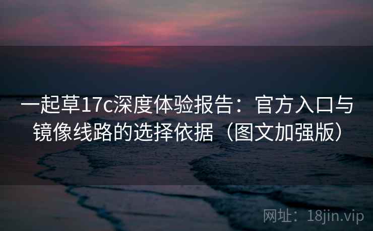 一起草17c深度体验报告:官方入口与镜像线路的选择依据(图文加强版) 一起草17c深度体验报告:官方入口与镜像线路的选择依据(图文加强版)