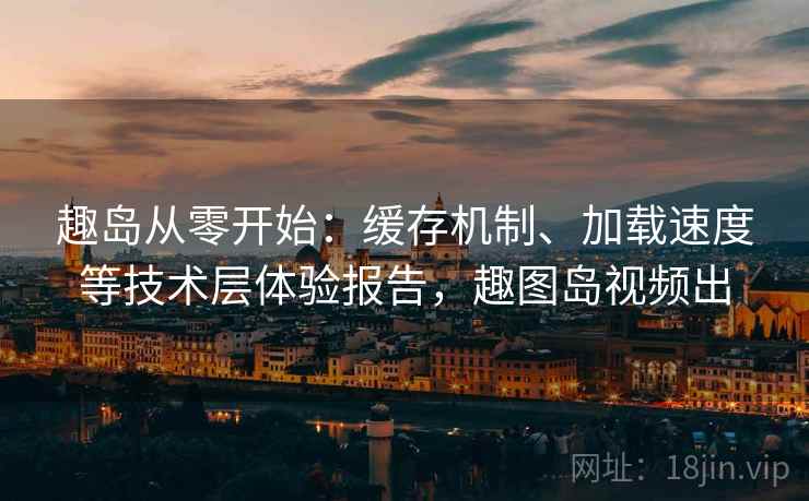 趣岛从零开始:缓存机制、加载速度等技术层体验报告,趣图岛视频出 趣岛从零开始:缓存机制、加载速度等技术层体验报告,趣图岛视频出